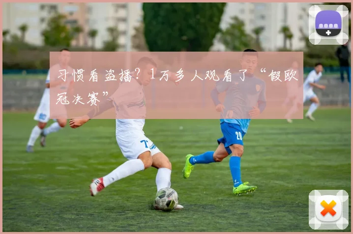 习惯看盗播？1万多人观看了“假欧冠决赛”