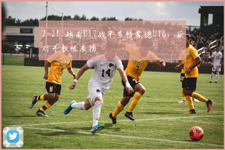 2-2！越南U17战平多特蒙德U16，获对手教练表扬