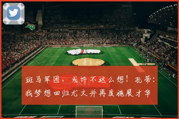 斑马军团，或许不这么想！孔蒂：我梦想回归尤文并再度施展才华