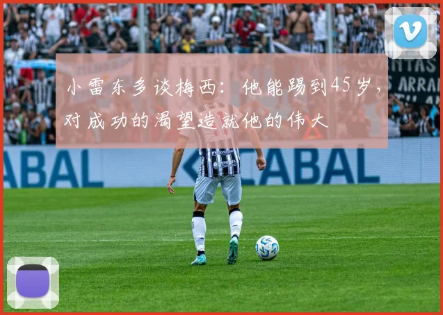 小雷东多谈梅西：他能踢到45岁，对成功的渴望造就他的伟大
