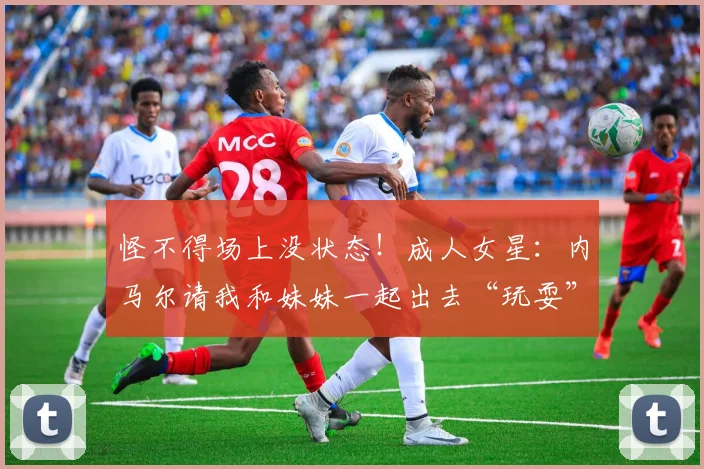 怪不得场上没状态！成人女星：内马尔请我和妹妹一起出去“玩耍”