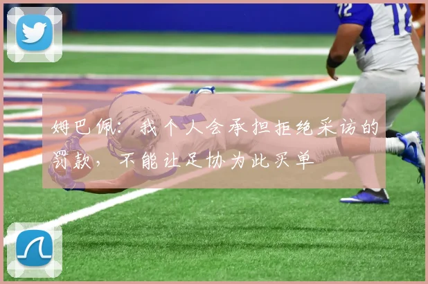 姆巴佩：我个人会承担拒绝采访的罚款，不能让足协为此买单