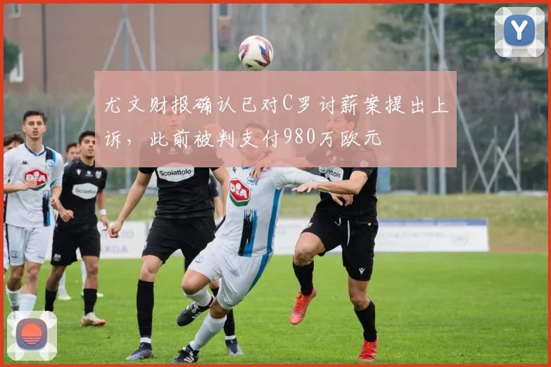尤文财报确认已对C罗讨薪案提出上诉，此前被判支付980万欧元