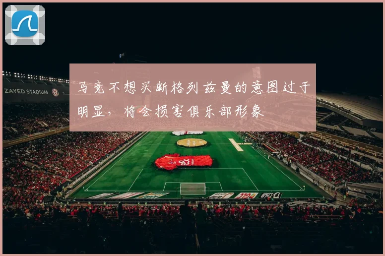 马竞不想买断格列兹曼的意图过于明显，将会损害俱乐部形象