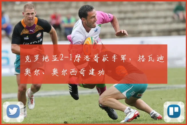 克罗地亚2-1摩洛哥获季军，格瓦迪奥尔、奥尔西奇建功