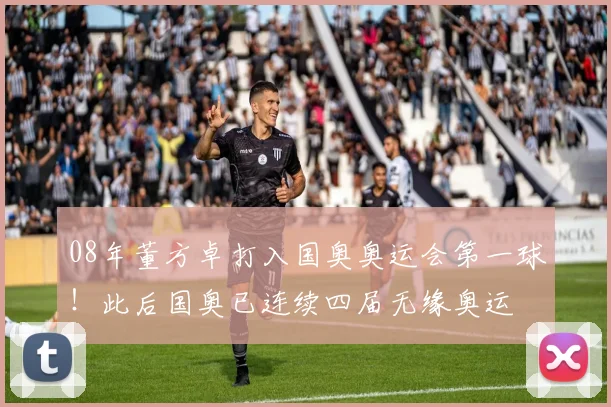 08年董方卓打入国奥奥运会第一球！此后国奥已连续四届无缘奥运