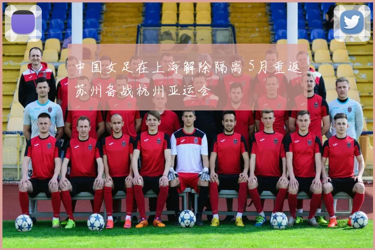 中国女足在上海解除隔离 5月重返苏州备战杭州亚运会