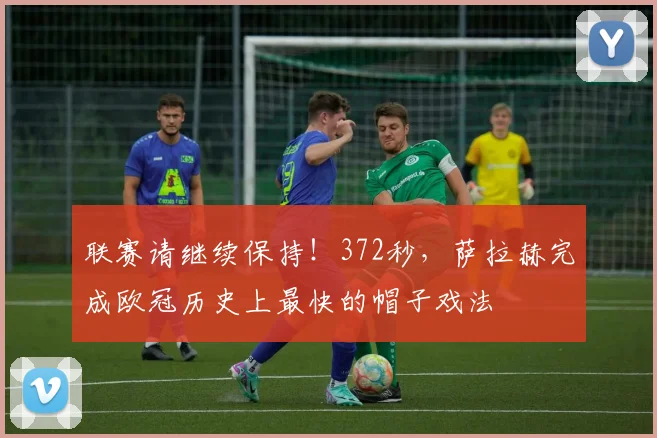 联赛请继续保持！372秒，萨拉赫完成欧冠历史上最快的帽子戏法