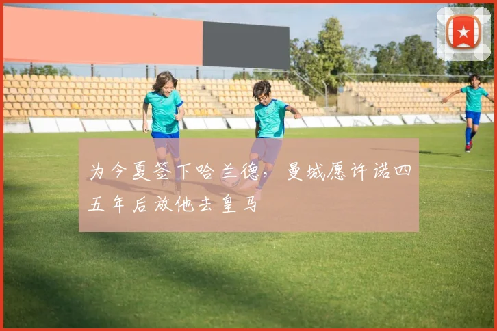 为今夏签下哈兰德，曼城愿许诺四五年后放他去皇马