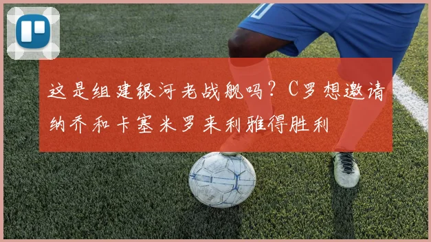 这是组建银河老战舰吗？C罗想邀请纳乔和卡塞米罗来利雅得胜利
