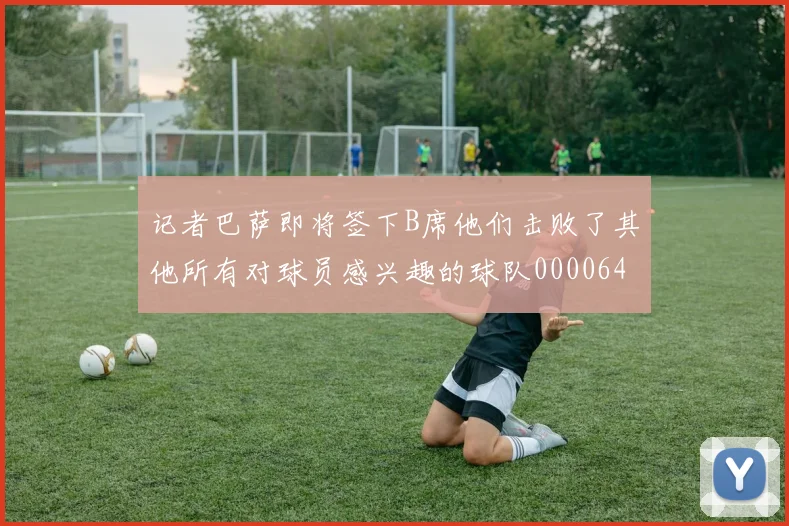 记者巴萨即将签下B席他们击败了其他所有对球员感兴趣的球队0000644