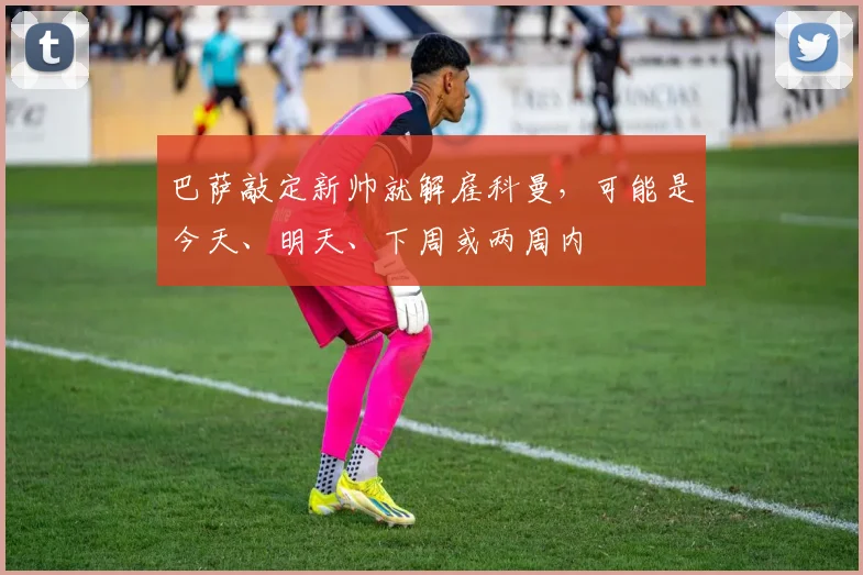 巴萨敲定新帅就解雇科曼，可能是今天、明天、下周或两周内