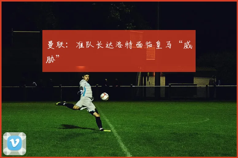 曼联：准队长达洛特面临皇马“威胁”