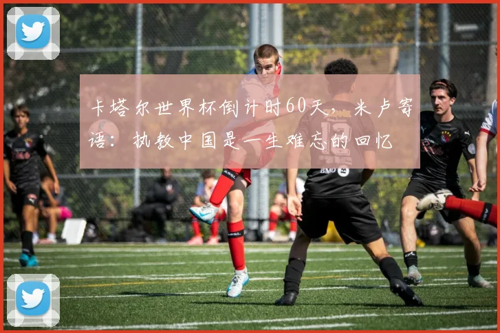 卡塔尔世界杯倒计时60天，米卢寄语：执教中国是一生难忘的回忆