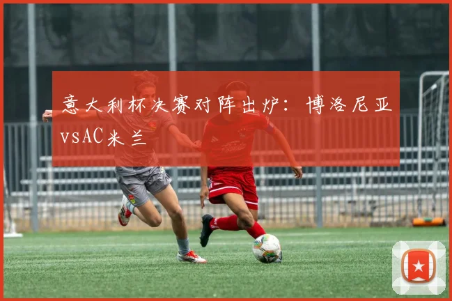 意大利杯决赛对阵出炉：博洛尼亚vsAC米兰