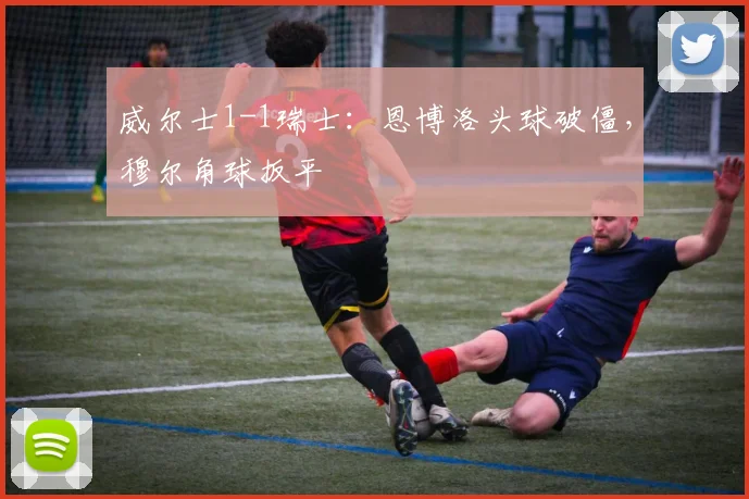 威尔士1-1瑞士：恩博洛头球破僵，穆尔角球扳平