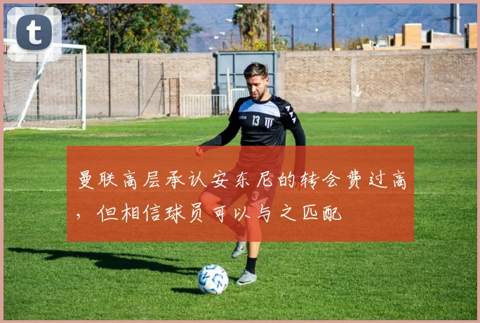 曼联高层承认安东尼的转会费过高，但相信球员可以与之匹配