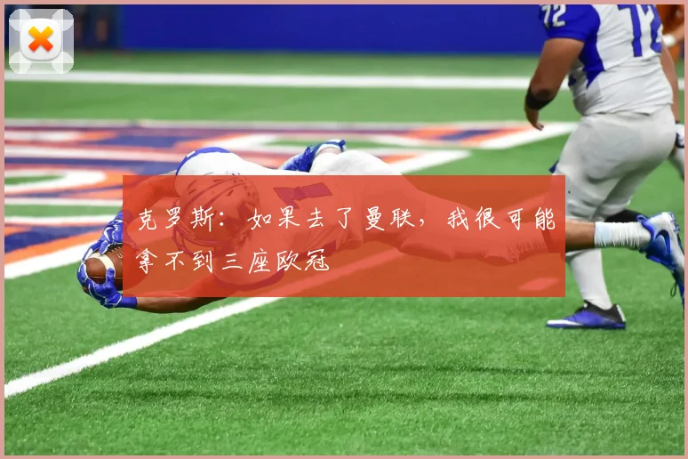 克罗斯：如果去了曼联，我很可能拿不到三座欧冠