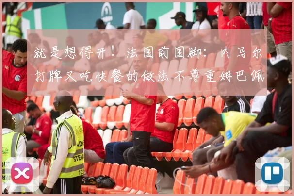就是想得开！法国前国脚：内马尔打牌又吃快餐的做法不尊重姆巴佩