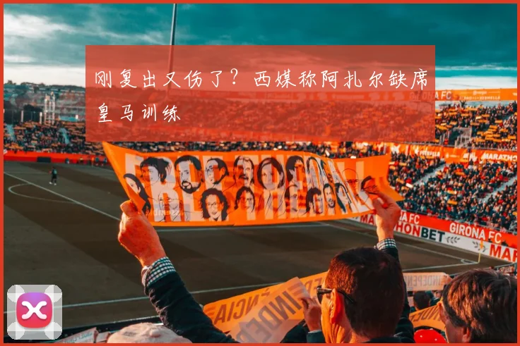刚复出又伤了？西媒称阿扎尔缺席皇马训练
