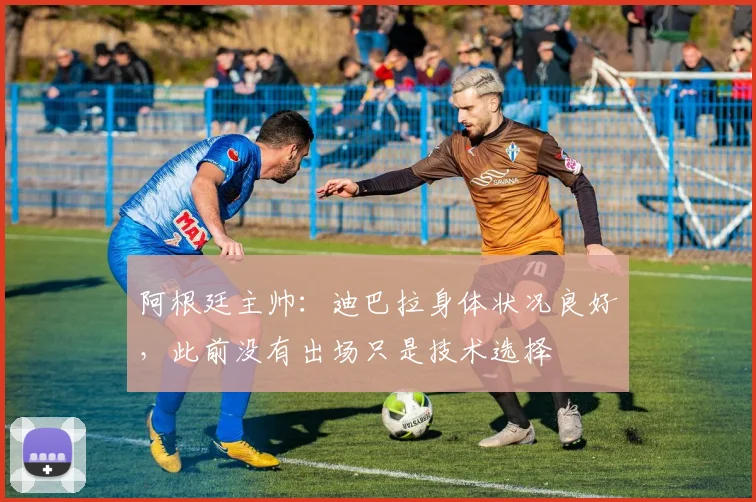 阿根廷主帅：迪巴拉身体状况良好，此前没有出场只是技术选择