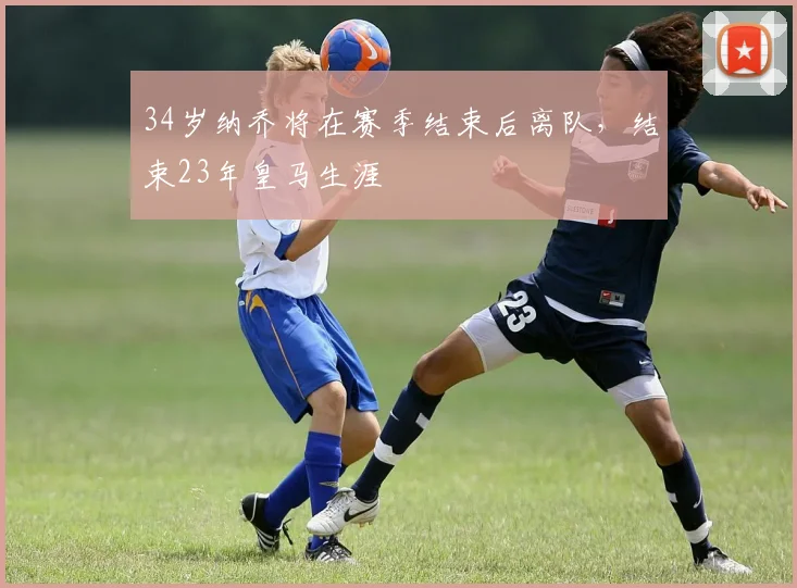 34岁纳乔将在赛季结束后离队，结束23年皇马生涯