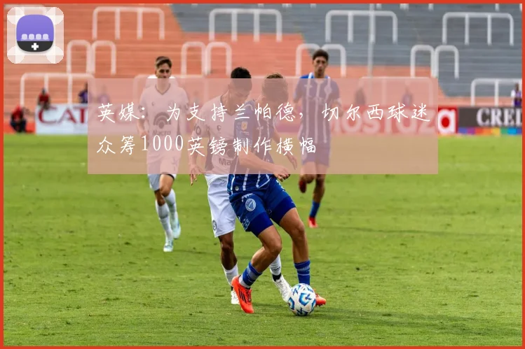 英媒：为支持兰帕德，切尔西球迷众筹1000英镑制作横幅