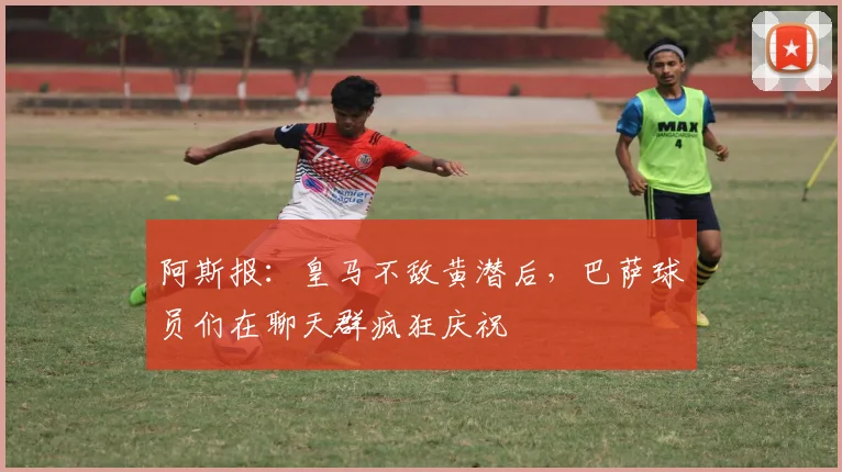 阿斯报：皇马不敌黄潜后，巴萨球员们在聊天群疯狂庆祝