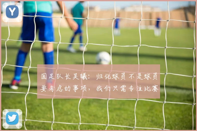 国足队长吴曦：归化球员不是球员要考虑的事项，我们只需专注比赛