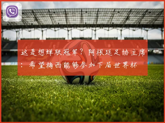 这是想蝉联冠军？阿根廷足协主席：希望梅西能够参加下届世界杯