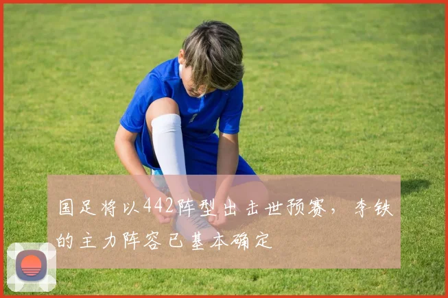 国足将以442阵型出击世预赛，李铁的主力阵容已基本确定