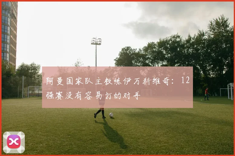阿曼国家队主教练伊万科维奇：12强赛没有容易打的对手
