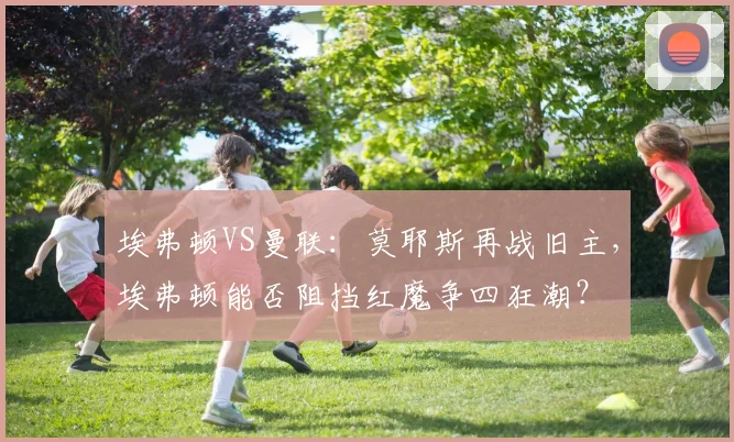 埃弗顿VS曼联：莫耶斯再战旧主，埃弗顿能否阻挡红魔争四狂潮？