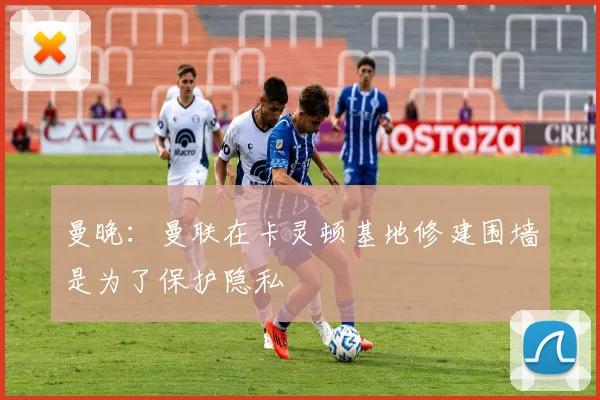 曼晚：曼联在卡灵顿基地修建围墙是为了保护隐私