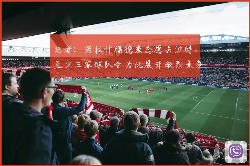 记者：若拉什福德表态愿去沙特，至少三家球队会为此展开激烈竞争