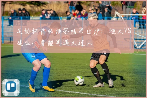 足协杯首轮抽签结果出炉：恒大VS建业，鲁能再遇大连人