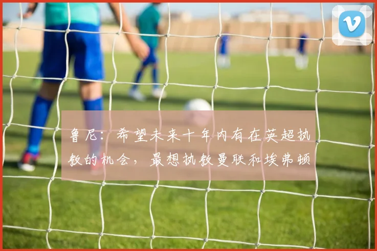 鲁尼：希望未来十年内有在英超执教的机会，最想执教曼联和埃弗顿