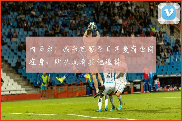 内马尔：我和巴黎圣日耳曼有合同在身，所以没有其他选择