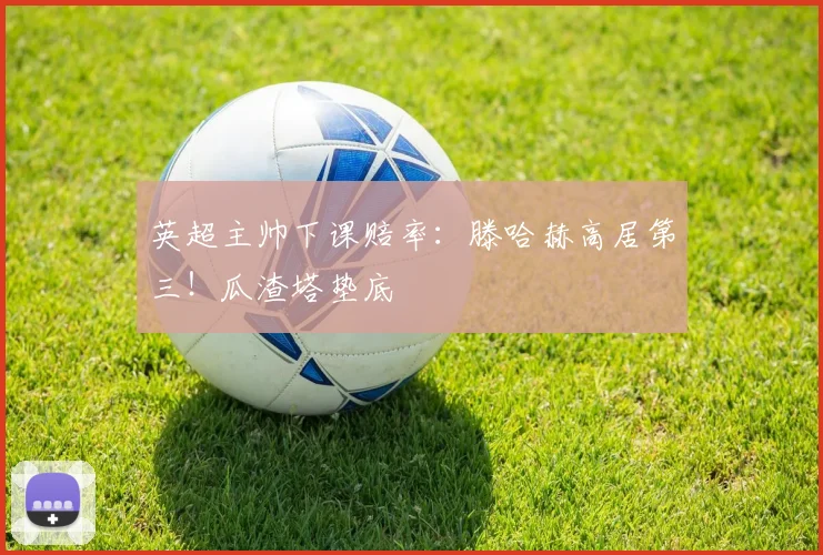 英超主帅下课赔率：滕哈赫高居第三！瓜渣塔垫底