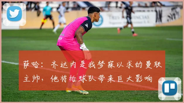 萨哈：齐达内是我梦寐以求的曼联主帅，他将给球队带来巨大影响