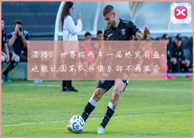 温格：世界杯两年一届终究有益，这能让国家队和俱乐部不再混杂