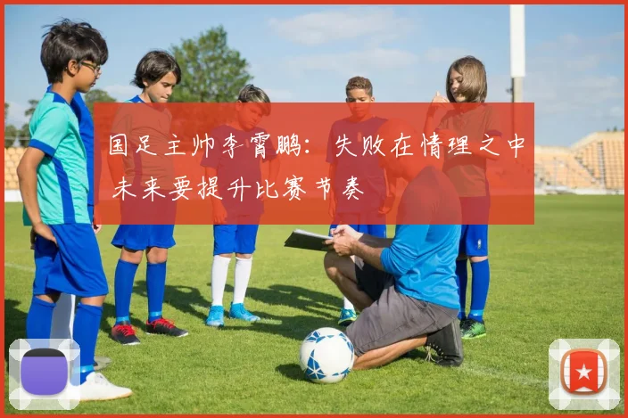 国足主帅李霄鹏：失败在情理之中 未来要提升比赛节奏