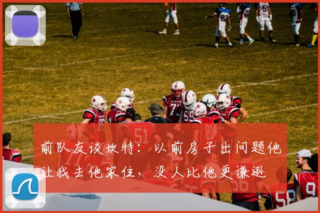 前队友谈坎特：以前房子出问题他让我去他家住，没人比他更谦逊